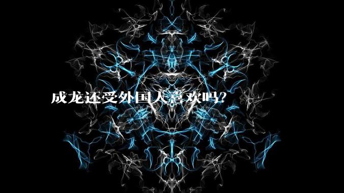 成龙还受外国人喜欢吗？