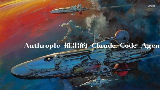 Anthropic 推出的 Claude Code Agent 有哪些亮点值得关注？