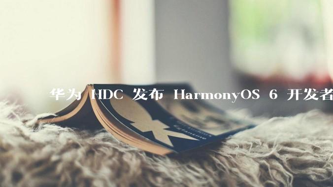 华为 HDC 发布 HarmonyOS 6 开发者 beta 版对应用开发者和鸿蒙生态有哪些影响？