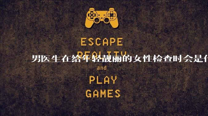 男医生在给年轻靓丽的女性检查时会是什么心态？