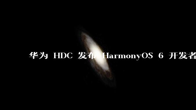 华为 HDC 发布 HarmonyOS 6 开发者 beta 版对应用开发者和鸿蒙生态有哪些影响？